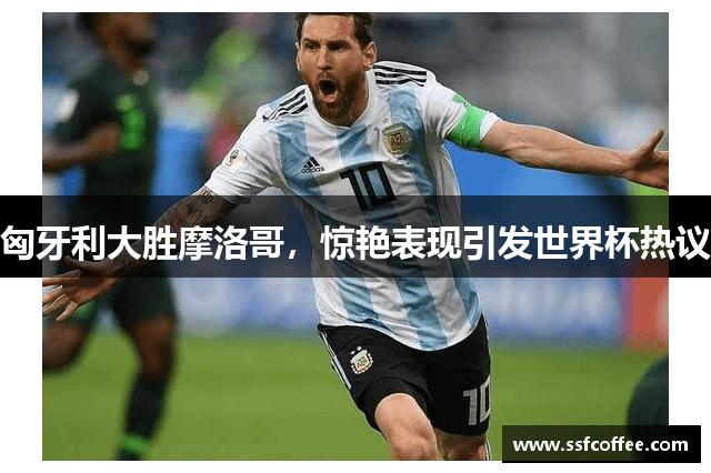 匈牙利大胜摩洛哥，惊艳表现引发世界杯热议