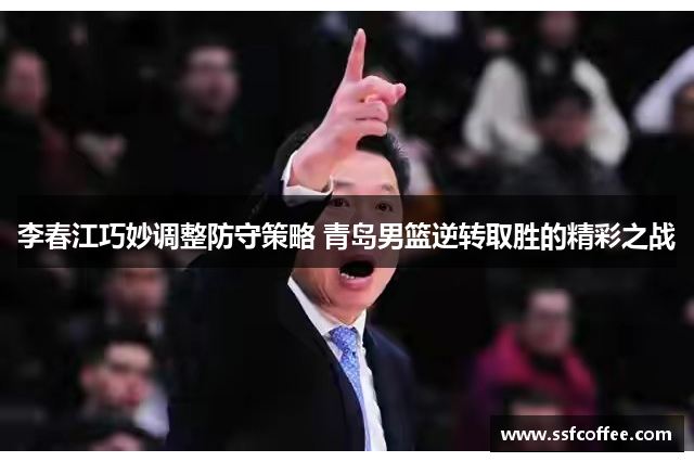 李春江巧妙调整防守策略 青岛男篮逆转取胜的精彩之战