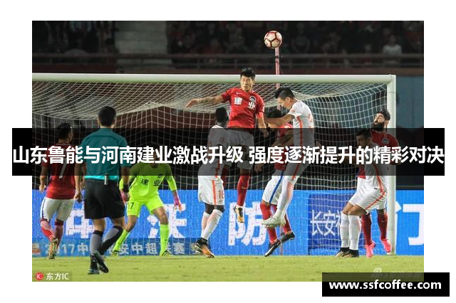 山东鲁能与河南建业激战升级 强度逐渐提升的精彩对决