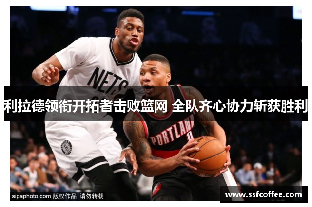 利拉德领衔开拓者击败篮网 全队齐心协力斩获胜利