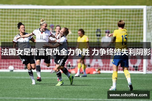 法国女足誓言复仇全力争胜 力争终结失利阴影