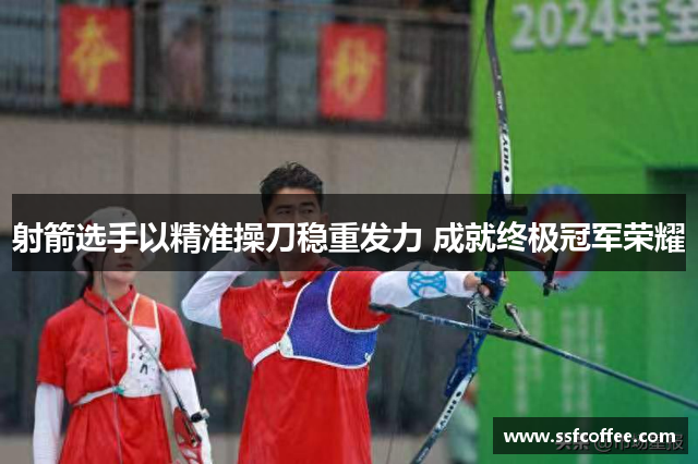 射箭选手以精准操刀稳重发力 成就终极冠军荣耀