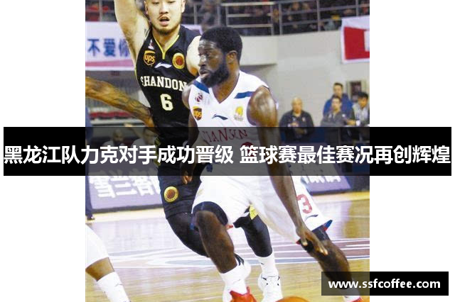 黑龙江队力克对手成功晋级 篮球赛最佳赛况再创辉煌