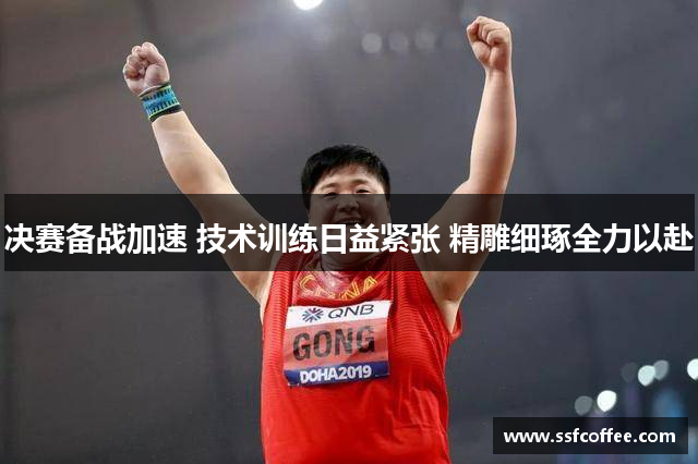 决赛备战加速 技术训练日益紧张 精雕细琢全力以赴
