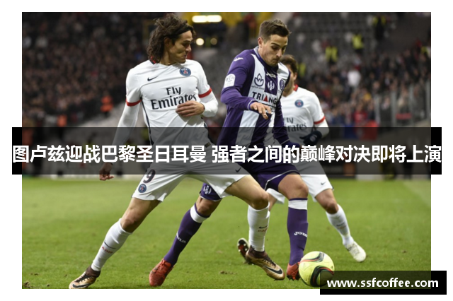 图卢兹迎战巴黎圣日耳曼 强者之间的巅峰对决即将上演