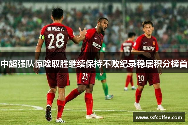 中超强队惊险取胜继续保持不败纪录稳居积分榜首