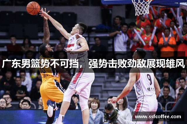 广东男篮势不可挡，强势击败劲敌展现雄风