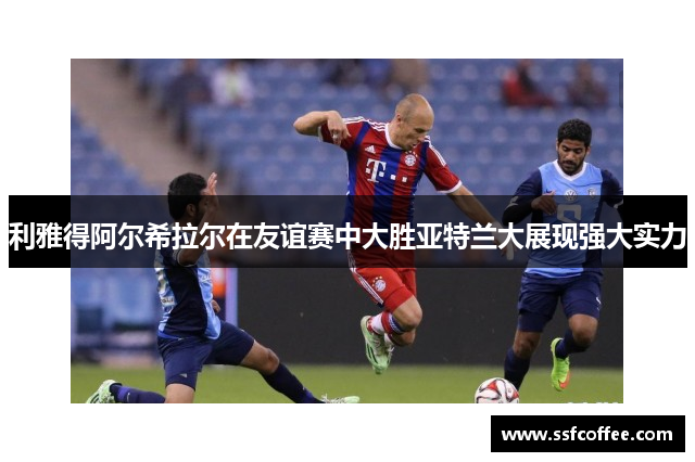 利雅得阿尔希拉尔在友谊赛中大胜亚特兰大展现强大实力