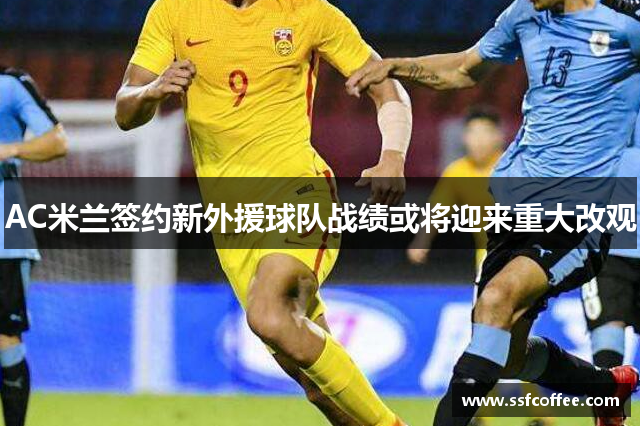 AC米兰签约新外援球队战绩或将迎来重大改观