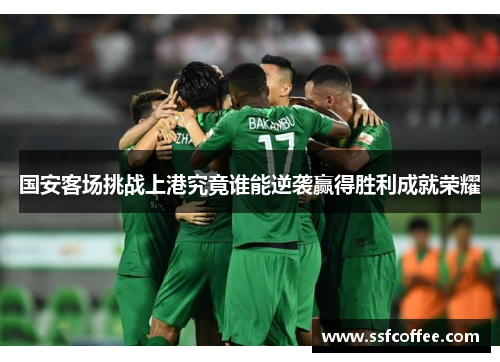 国安客场挑战上港究竟谁能逆袭赢得胜利成就荣耀
