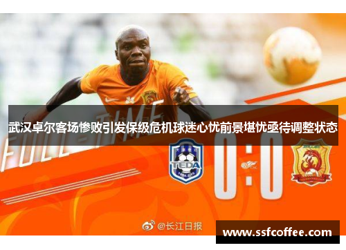 武汉卓尔客场惨败引发保级危机球迷心忧前景堪忧亟待调整状态