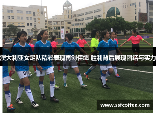 澳大利亚女足队精彩表现再创佳绩 胜利背后展现团结与实力