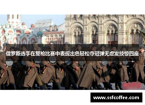 俄罗斯选手在复枪比赛中表现出色轻松夺冠弹无虚发技惊四座