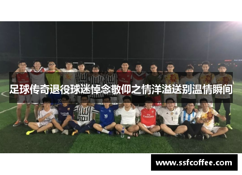 足球传奇退役球迷悼念敬仰之情洋溢送别温情瞬间