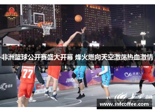 非洲篮球公开赛盛大开幕 烽火燃向天空激荡热血激情