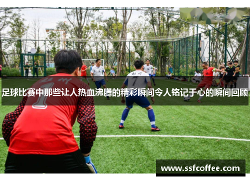 足球比赛中那些让人热血沸腾的精彩瞬间令人铭记于心的瞬间回顾