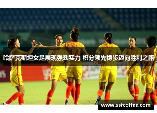 哈萨克斯坦女足展现强劲实力 积分领先稳步迈向胜利之路