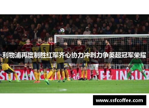 利物浦再度制胜红军齐心协力冲刺力争英超冠军荣耀
