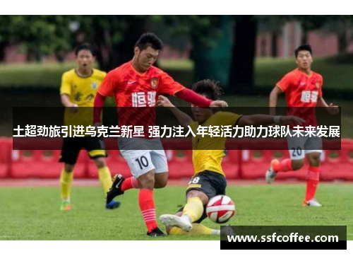 土超劲旅引进乌克兰新星 强力注入年轻活力助力球队未来发展