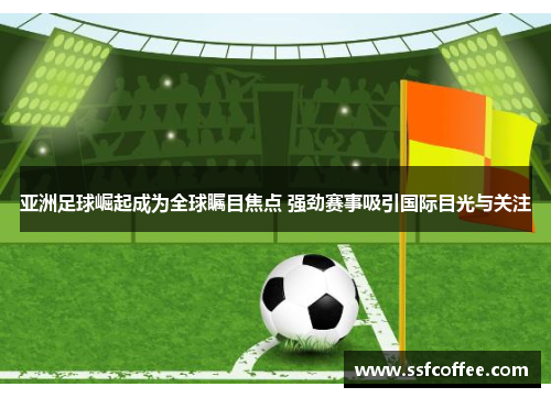 亚洲足球崛起成为全球瞩目焦点 强劲赛事吸引国际目光与关注