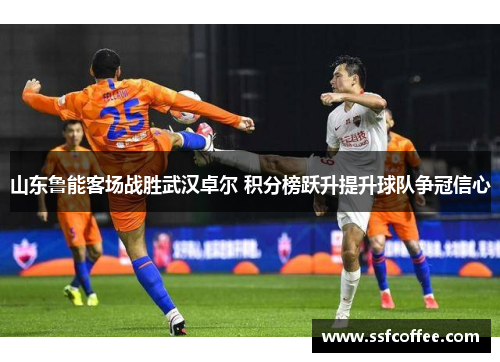 山东鲁能客场战胜武汉卓尔 积分榜跃升提升球队争冠信心
