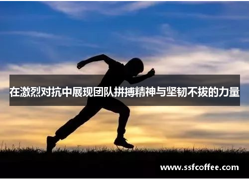 在激烈对抗中展现团队拼搏精神与坚韧不拔的力量