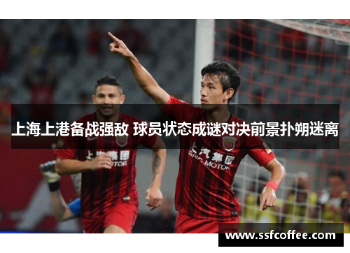 上海上港备战强敌 球员状态成谜对决前景扑朔迷离