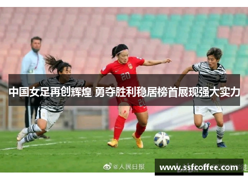 中国女足再创辉煌 勇夺胜利稳居榜首展现强大实力